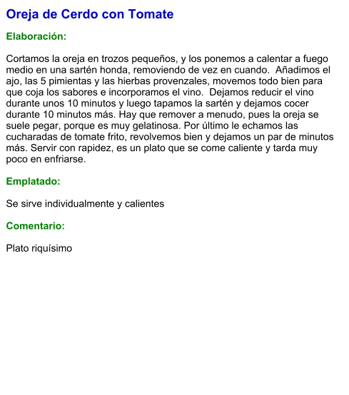 Oreja de Cerdo con Tomate  Elaboración:  Cortamos la oreja en trozos pequeños, y los ponemos a calentar a fuego medio en una sartén honda, removiendo de vez en cuando.  Añadimos el ajo, las 5 pimientas y las hierbas provenzales, movemos todo bien para que coja los sabores e incorporamos el vino.  Dejamos reducir el vino durante unos 10 minutos y luego tapamos la sartén y dejamos cocer durante 10 minutos más. Hay que remover a menudo, pues la oreja se suele pegar, porque es muy gelatinosa. Por último le echamos las cucharadas de tomate frito, revolvemos bien y dejamos un par de minutos más. Servir con rapidez, es un plato que se come caliente y tarda muy poco en enfriarse.  Emplatado:  Se sirve individualmente y calientes  Comentario:  Plato riquísimo
