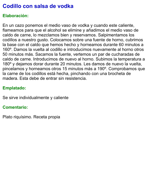 Codillo con salsa de vodka  Elaboración:  En un cazo ponemos el medio vaso de vodka y cuando este caliente, flameamos para que el alcohol se elimine y añadimos el medio vaso de caldo de carne, lo mezclamos bien y reservamos. Salpimentamos los codillos a nuestro gusto. Colocamos sobre una fuente de horno, cubrimos la base con el caldo que hemos hecho y horneamos durante 60 minutos a 160º. Damos la vuelta al codillo e introducimos nuevamente al horno otros 50 minutos más. Sacamos la fuente, vertemos un par de cucharadas de caldo de carne. Introducimos de nuevo al horno. Subimos la temperatura a 180º y dejamos dorar durante 20 minutos. Les damos de nuevo la vuelta, pincelamos y horneamos otros 15 minutos más a 190º. Comprobamos que la carne de los codillos está hecha, pinchando con una brocheta de madera. Esta debe de entrar sin resistencia.   Emplatado:  Se sirve individualmente y caliente  Comentario:  Plato riquísimo. Receta propia