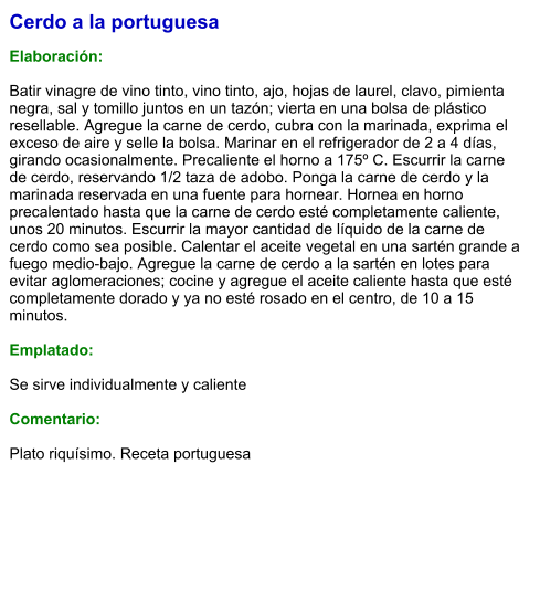 Cerdo a la portuguesa  Elaboración:  Batir vinagre de vino tinto, vino tinto, ajo, hojas de laurel, clavo, pimienta negra, sal y tomillo juntos en un tazón; vierta en una bolsa de plástico resellable. Agregue la carne de cerdo, cubra con la marinada, exprima el exceso de aire y selle la bolsa. Marinar en el refrigerador de 2 a 4 días, girando ocasionalmente. Precaliente el horno a 175º C. Escurrir la carne de cerdo, reservando 1/2 taza de adobo. Ponga la carne de cerdo y la marinada reservada en una fuente para hornear. Hornea en horno precalentado hasta que la carne de cerdo esté completamente caliente, unos 20 minutos. Escurrir la mayor cantidad de líquido de la carne de cerdo como sea posible. Calentar el aceite vegetal en una sartén grande a fuego medio-bajo. Agregue la carne de cerdo a la sartén en lotes para evitar aglomeraciones; cocine y agregue el aceite caliente hasta que esté completamente dorado y ya no esté rosado en el centro, de 10 a 15 minutos.  Emplatado:  Se sirve individualmente y caliente  Comentario:  Plato riquísimo. Receta portuguesa