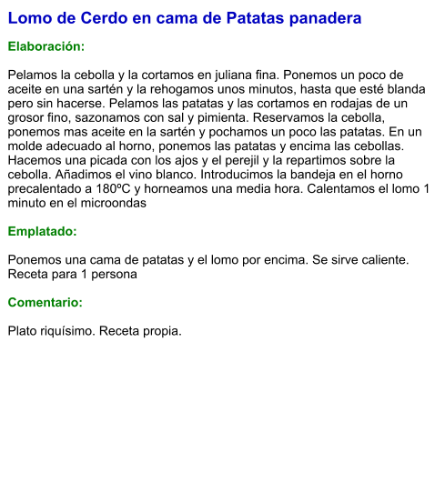 Lomo de Cerdo en cama de Patatas panadera  Elaboración:  Pelamos la cebolla y la cortamos en juliana fina. Ponemos un poco de aceite en una sartén y la rehogamos unos minutos, hasta que esté blanda pero sin hacerse. Pelamos las patatas y las cortamos en rodajas de un grosor fino, sazonamos con sal y pimienta. Reservamos la cebolla, ponemos mas aceite en la sartén y pochamos un poco las patatas. En un molde adecuado al horno, ponemos las patatas y encima las cebollas. Hacemos una picada con los ajos y el perejil y la repartimos sobre la cebolla. Añadimos el vino blanco. Introducimos la bandeja en el horno precalentado a 180ºC y horneamos una media hora. Calentamos el lomo 1 minuto en el microondas  Emplatado:  Ponemos una cama de patatas y el lomo por encima. Se sirve caliente. Receta para 1 persona  Comentario:  Plato riquísimo. Receta propia.