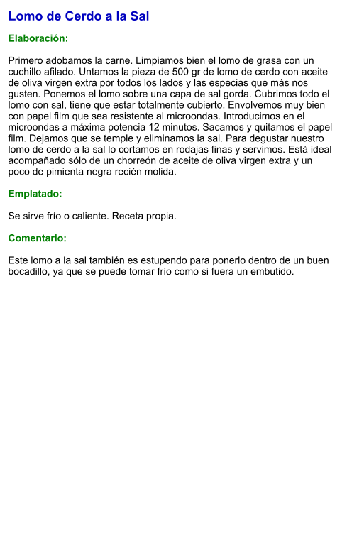 Lomo de Cerdo a la Sal  Elaboración:  Primero adobamos la carne. Limpiamos bien el lomo de grasa con un cuchillo afilado. Untamos la pieza de 500 gr de lomo de cerdo con aceite de oliva virgen extra por todos los lados y las especias que más nos gusten. Ponemos el lomo sobre una capa de sal gorda. Cubrimos todo el lomo con sal, tiene que estar totalmente cubierto. Envolvemos muy bien con papel film que sea resistente al microondas. Introducimos en el microondas a máxima potencia 12 minutos. Sacamos y quitamos el papel film. Dejamos que se temple y eliminamos la sal. Para degustar nuestro lomo de cerdo a la sal lo cortamos en rodajas finas y servimos. Está ideal acompañado sólo de un chorreón de aceite de oliva virgen extra y un poco de pimienta negra recién molida.   Emplatado:  Se sirve frío o caliente. Receta propia.  Comentario:  Este lomo a la sal también es estupendo para ponerlo dentro de un buen bocadillo, ya que se puede tomar frío como si fuera un embutido.
