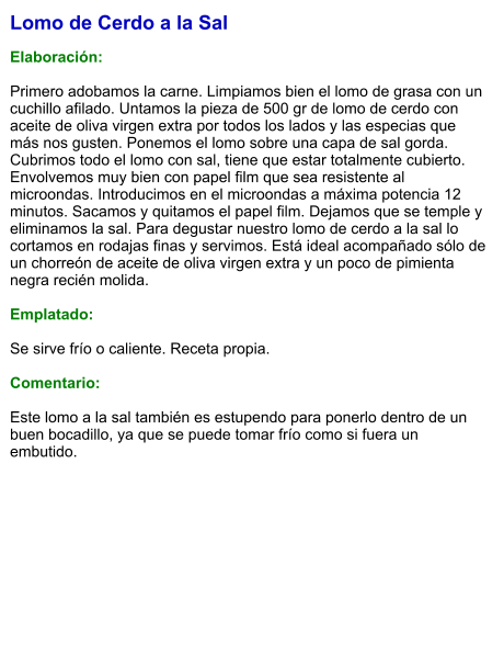 Lomo de Cerdo a la Sal  Elaboración:  Primero adobamos la carne. Limpiamos bien el lomo de grasa con un cuchillo afilado. Untamos la pieza de 500 gr de lomo de cerdo con aceite de oliva virgen extra por todos los lados y las especias que más nos gusten. Ponemos el lomo sobre una capa de sal gorda. Cubrimos todo el lomo con sal, tiene que estar totalmente cubierto. Envolvemos muy bien con papel film que sea resistente al microondas. Introducimos en el microondas a máxima potencia 12 minutos. Sacamos y quitamos el papel film. Dejamos que se temple y eliminamos la sal. Para degustar nuestro lomo de cerdo a la sal lo cortamos en rodajas finas y servimos. Está ideal acompañado sólo de un chorreón de aceite de oliva virgen extra y un poco de pimienta negra recién molida.   Emplatado:  Se sirve frío o caliente. Receta propia.  Comentario:  Este lomo a la sal también es estupendo para ponerlo dentro de un buen bocadillo, ya que se puede tomar frío como si fuera un embutido.