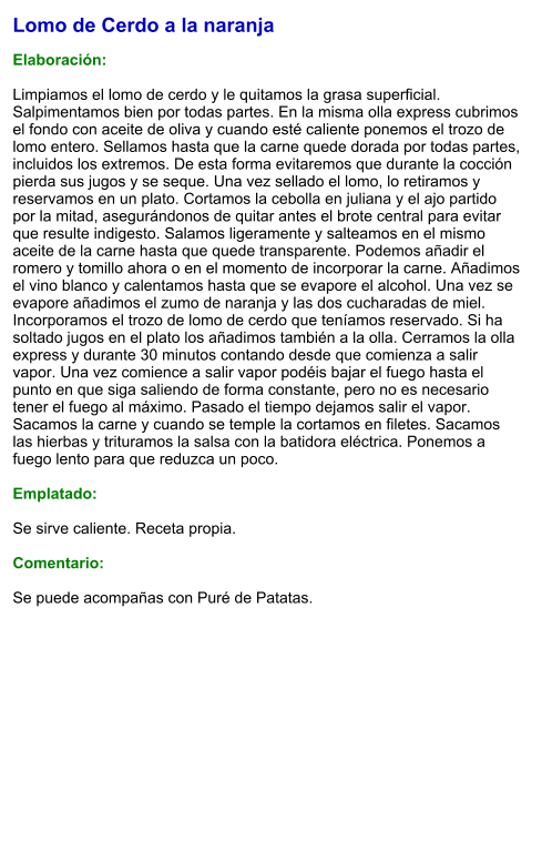 Lomo de Cerdo a la naranja  Elaboración:  Limpiamos el lomo de cerdo y le quitamos la grasa superficial. Salpimentamos bien por todas partes. En la misma olla express cubrimos el fondo con aceite de oliva y cuando esté caliente ponemos el trozo de lomo entero. Sellamos hasta que la carne quede dorada por todas partes, incluidos los extremos. De esta forma evitaremos que durante la cocción pierda sus jugos y se seque. Una vez sellado el lomo, lo retiramos y reservamos en un plato. Cortamos la cebolla en juliana y el ajo partido por la mitad, asegurándonos de quitar antes el brote central para evitar que resulte indigesto. Salamos ligeramente y salteamos en el mismo aceite de la carne hasta que quede transparente. Podemos añadir el romero y tomillo ahora o en el momento de incorporar la carne. Añadimos el vino blanco y calentamos hasta que se evapore el alcohol. Una vez se evapore añadimos el zumo de naranja y las dos cucharadas de miel. Incorporamos el trozo de lomo de cerdo que teníamos reservado. Si ha soltado jugos en el plato los añadimos también a la olla. Cerramos la olla express y durante 30 minutos contando desde que comienza a salir vapor. Una vez comience a salir vapor podéis bajar el fuego hasta el punto en que siga saliendo de forma constante, pero no es necesario tener el fuego al máximo. Pasado el tiempo dejamos salir el vapor.  Sacamos la carne y cuando se temple la cortamos en filetes. Sacamos las hierbas y trituramos la salsa con la batidora eléctrica. Ponemos a fuego lento para que reduzca un poco.  Emplatado:  Se sirve caliente. Receta propia.  Comentario:  Se puede acompañas con Puré de Patatas.