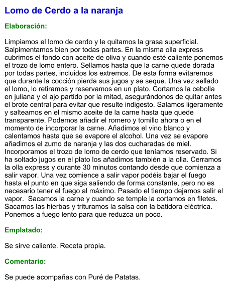 Lomo de Cerdo a la naranja  Elaboración:  Limpiamos el lomo de cerdo y le quitamos la grasa superficial. Salpimentamos bien por todas partes. En la misma olla express cubrimos el fondo con aceite de oliva y cuando esté caliente ponemos el trozo de lomo entero. Sellamos hasta que la carne quede dorada por todas partes, incluidos los extremos. De esta forma evitaremos que durante la cocción pierda sus jugos y se seque. Una vez sellado el lomo, lo retiramos y reservamos en un plato. Cortamos la cebolla en juliana y el ajo partido por la mitad, asegurándonos de quitar antes el brote central para evitar que resulte indigesto. Salamos ligeramente y salteamos en el mismo aceite de la carne hasta que quede transparente. Podemos añadir el romero y tomillo ahora o en el momento de incorporar la carne. Añadimos el vino blanco y calentamos hasta que se evapore el alcohol. Una vez se evapore añadimos el zumo de naranja y las dos cucharadas de miel. Incorporamos el trozo de lomo de cerdo que teníamos reservado. Si ha soltado jugos en el plato los añadimos también a la olla. Cerramos la olla express y durante 30 minutos contando desde que comienza a salir vapor. Una vez comience a salir vapor podéis bajar el fuego hasta el punto en que siga saliendo de forma constante, pero no es necesario tener el fuego al máximo. Pasado el tiempo dejamos salir el vapor.  Sacamos la carne y cuando se temple la cortamos en filetes. Sacamos las hierbas y trituramos la salsa con la batidora eléctrica. Ponemos a fuego lento para que reduzca un poco.  Emplatado:  Se sirve caliente. Receta propia.  Comentario:  Se puede acompañas con Puré de Patatas.