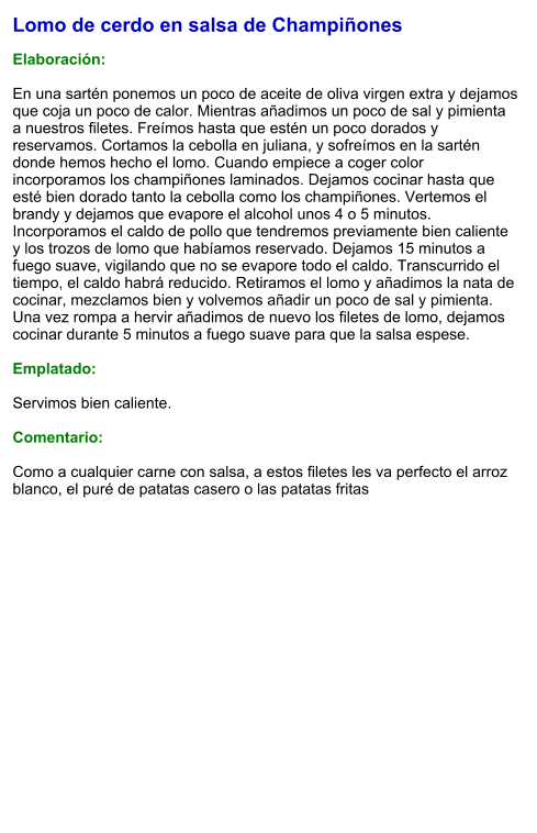 Lomo de cerdo en salsa de Champiñones  Elaboración:  En una sartén ponemos un poco de aceite de oliva virgen extra y dejamos que coja un poco de calor. Mientras añadimos un poco de sal y pimienta a nuestros filetes. Freímos hasta que estén un poco dorados y reservamos. Cortamos la cebolla en juliana, y sofreímos en la sartén donde hemos hecho el lomo. Cuando empiece a coger color incorporamos los champiñones laminados. Dejamos cocinar hasta que esté bien dorado tanto la cebolla como los champiñones. Vertemos el brandy y dejamos que evapore el alcohol unos 4 o 5 minutos. Incorporamos el caldo de pollo que tendremos previamente bien caliente y los trozos de lomo que habíamos reservado. Dejamos 15 minutos a fuego suave, vigilando que no se evapore todo el caldo. Transcurrido el tiempo, el caldo habrá reducido. Retiramos el lomo y añadimos la nata de cocinar, mezclamos bien y volvemos añadir un poco de sal y pimienta. Una vez rompa a hervir añadimos de nuevo los filetes de lomo, dejamos cocinar durante 5 minutos a fuego suave para que la salsa espese.  Emplatado:  Servimos bien caliente.  Comentario:  Como a cualquier carne con salsa, a estos filetes les va perfecto el arroz blanco, el puré de patatas casero o las patatas fritas