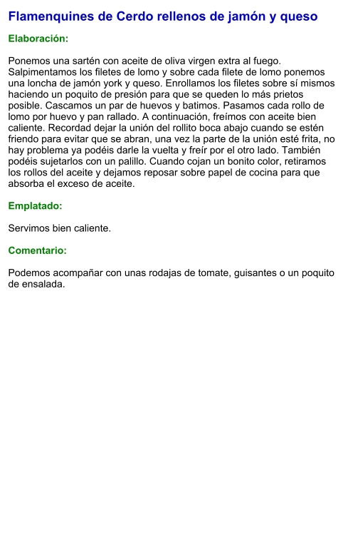 Flamenquines de Cerdo rellenos de jamón y queso  Elaboración:  Ponemos una sartén con aceite de oliva virgen extra al fuego. Salpimentamos los filetes de lomo y sobre cada filete de lomo ponemos una loncha de jamón york y queso. Enrollamos los filetes sobre sí mismos haciendo un poquito de presión para que se queden lo más prietos posible. Cascamos un par de huevos y batimos. Pasamos cada rollo de lomo por huevo y pan rallado. A continuación, freímos con aceite bien caliente. Recordad dejar la unión del rollito boca abajo cuando se estén friendo para evitar que se abran, una vez la parte de la unión esté frita, no hay problema ya podéis darle la vuelta y freír por el otro lado. También podéis sujetarlos con un palillo. Cuando cojan un bonito color, retiramos los rollos del aceite y dejamos reposar sobre papel de cocina para que absorba el exceso de aceite.  Emplatado:  Servimos bien caliente.  Comentario:  Podemos acompañar con unas rodajas de tomate, guisantes o un poquito de ensalada.