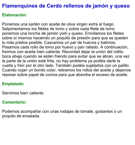 Flamenquines de Cerdo rellenos de jamón y queso  Elaboración:  Ponemos una sartén con aceite de oliva virgen extra al fuego. Salpimentamos los filetes de lomo y sobre cada filete de lomo ponemos una loncha de jamón york y queso. Enrollamos los filetes sobre sí mismos haciendo un poquito de presión para que se queden lo más prietos posible. Cascamos un par de huevos y batimos. Pasamos cada rollo de lomo por huevo y pan rallado. A continuación, freímos con aceite bien caliente. Recordad dejar la unión del rollito boca abajo cuando se estén friendo para evitar que se abran, una vez la parte de la unión esté frita, no hay problema ya podéis darle la vuelta y freír por el otro lado. También podéis sujetarlos con un palillo. Cuando cojan un bonito color, retiramos los rollos del aceite y dejamos reposar sobre papel de cocina para que absorba el exceso de aceite.  Emplatado:  Servimos bien caliente.  Comentario:  Podemos acompañar con unas rodajas de tomate, guisantes o un poquito de ensalada.