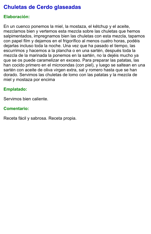 Chuletas de Cerdo glaseadas  Elaboración:  En un cuenco ponemos la miel, la mostaza, el kétchup y el aceite, mezclamos bien y vertemos esta mezcla sobre las chuletas que hemos salpimentados, impregnamos bien las chuletas con esta mezcla, tapamos con papel film y dejamos en el frigorífico al menos cuatro horas, podéis dejarlas incluso toda la noche. Una vez que ha pasado el tiempo, las escurrimos y hacemos a la plancha o en una sartén, después toda la mezcla de la marinada la ponemos en la sartén, no la dejéis mucho ya que se os puede caramelizar en exceso. Para preparar las patatas, las han cocido primero en el microondas (con piel), y luego se saltean en una sartén con aceite de oliva virgen extra, sal y romero hasta que se han dorado. Servimos las chuletas de lomo con las patatas y la mezcla de miel y mostaza por encima  Emplatado:  Servimos bien caliente.  Comentario:  Receta fácil y sabrosa. Receta propia.