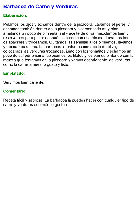 Barbacoa de Carne y Verduras  Elaboración:  Pelamos los ajos y echamos dentro de la picadora. Lavamos el perejil y echamos también dentro de la picadora y picamos todo muy bien, añadimos un poco de pimienta, sal y aceite de oliva, mezclamos bien y reservamos para pintar después la carne con esa picada. Lavamos los calabacines y troceamos. Quitamos las semillas a los pimientos, lavamos y troceamos a tiras. La barbacoa la untamos con aceite de oliva, colocamos las verduras troceadas, junto con los tomatitos y echamos un poco de sal por encima, colocamos los filetes y los vamos pintando con la mezcla que teníamos en la picadora y vamos asando tanto las verduras como la carne a nuestro gusto y listo.  Emplatado:  Servimos bien caliente.  Comentario:  Receta fácil y sabrosa. La barbacoa la puedes hacer con cualquier tipo de carne y verduras que más te gusten.