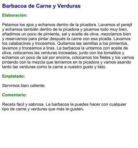 Barbacoa de Carne y Verduras  Elaboración:  Pelamos los ajos y echamos dentro de la picadora. Lavamos el perejil y echamos también dentro de la picadora y picamos todo muy bien, añadimos un poco de pimienta, sal y aceite de oliva, mezclamos bien y reservamos para pintar después la carne con esa picada. Lavamos los calabacines y troceamos. Quitamos las semillas a los pimientos, lavamos y troceamos a tiras. La barbacoa la untamos con aceite de oliva, colocamos las verduras troceadas, junto con los tomatitos y echamos un poco de sal por encima, colocamos los filetes y los vamos pintando con la mezcla que teníamos en la picadora y vamos asando tanto las verduras como la carne a nuestro gusto y listo.  Emplatado:  Servimos bien caliente.  Comentario:  Receta fácil y sabrosa. La barbacoa la puedes hacer con cualquier tipo de carne y verduras que más te gusten.