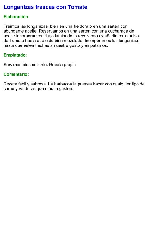 Longanizas frescas con Tomate  Elaboración:  Freímos las longanizas, bien en una freidora o en una sarten con abundante aceite. Reservamos en una sarten con una cucharada de aceite incorporamos el ajo laminado lo revolvemos y añadimos la salsa de Tomate hasta que este bien mezclado. Incorporamos las longanizas hasta que esten hechas a nuestro gusto y empatamos.  Emplatado:  Servimos bien caliente. Receta propia  Comentario:  Receta fácil y sabrosa. La barbacoa la puedes hacer con cualquier tipo de carne y verduras que más te gusten.