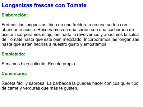 Longanizas frescas con Tomate  Elaboración:  Freímos las longanizas, bien en una freidora o en una sarten con abundante aceite. Reservamos en una sarten con una cucharada de aceite incorporamos el ajo laminado lo revolvemos y añadimos la salsa de Tomate hasta que este bien mezclado. Incorporamos las longanizas hasta que esten hechas a nuestro gusto y empatamos.  Emplatado:  Servimos bien caliente. Receta propia  Comentario:  Receta fácil y sabrosa. La barbacoa la puedes hacer con cualquier tipo de carne y verduras que más te gusten.