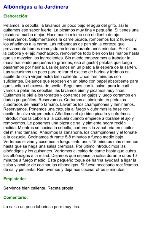 Albóndigas a la Jardinera  Elaboración:  Pelamos la cebolla, la lavamos un poco bajo el agua del grifo, así le quitamos ese sabor fuerte. La picamos muy fina y pequeña. Si tienes una picadora mucho mejor. Hacemos lo mismo con el diente de ajo. Reservamos. Salpimentamos la carne picada, rompemos los 2 huevos y los añadimos a la carne. Las rebanadas de pan sin la corteza que previamente hemos remojado en leche durante unos minutos. Por último la cebolla y el ajo machacado, removemos todo bien con las manos hasta que se mezclen los ingredientes. Sin miedo empezamos a trabajar la masa haciendo pequeñas (o grandes, eso al gusto) pelotas que luego pasaremos por harina. Las dejamos en un plato a la espera de la sartén. Las sacudimos un poco para retirar el exceso de harina y freímos en aceite de oliva virgen extra bien caliente. Unos tres minutos son suficientes. Dejamos que reposen en un plato con papel absorbente para que suelten el exceso de aceite. Seguimos con la salsa, para lo cuál vamos a pelar las cebollas, las lavamos bien y picamos muy finas. Quitamos la piel a los tomates y cortamos en gajos y luego cortamos en dados pequeñitos. Reservamos. Cortamos el pimiento en pedazos cuadrados del mismo tamaño. Lavamos los champiñones y laminamos. Reservamos. Ponemos una cazuela al fuego y cubrimos la base con aceite de oliva virgen extra. Añadimos el ajo bien picado y sofreímos. Introducimos la cebolla a la cazuela cuando empiece a dorarse el ajo y removemos. Le ponemos una pizca de sal y pimienta negra recién molida. Mientras se cocina la cebolla, cortamos la zanahoria en cubitos del mismo tamaño. Añadimos la zanahoria, los champiñones y el tomate a la cazuela. Cocinamos durante 5-8 minutos a fuego medio bajo. Vertemos el vino y cocemos a fuego lento unos 15 minutos más o menos hasta que se haga una salsa cremosa. Por último introducimos las albóndigas y los guisantes. Vertemos el caldo de carne hasta que cubra las albóndigas a la mitad. Dejamos que espese la salsa durante unos 10 minutos a fuego medio. Este pequeño toque de harina ayudará a ligar la salsa y acabar de cocinar las albóndigas. Si fuese necesario rectificamos de sal y pimienta. Removemos y dejamos cocinar otros 5 minutos.   Emplatado:  Servimos bien caliente. Receta propia  Comentario:  La salsa un poco laboriosa pero muy rica.