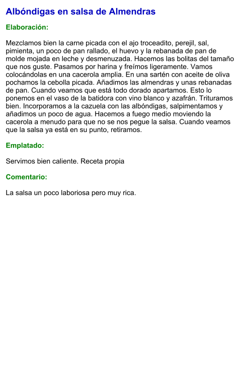 Albóndigas en salsa de Almendras  Elaboración:  Mezclamos bien la carne picada con el ajo troceadito, perejil, sal, pimienta, un poco de pan rallado, el huevo y la rebanada de pan de molde mojada en leche y desmenuzada. Hacemos las bolitas del tamaño que nos guste. Pasamos por harina y freímos ligeramente. Vamos colocándolas en una cacerola amplia. En una sartén con aceite de oliva pochamos la cebolla picada. Añadimos las almendras y unas rebanadas de pan. Cuando veamos que está todo dorado apartamos. Esto lo ponemos en el vaso de la batidora con vino blanco y azafrán. Trituramos bien. Incorporamos a la cazuela con las albóndigas, salpimentamos y añadimos un poco de agua. Hacemos a fuego medio moviendo la cacerola a menudo para que no se nos pegue la salsa. Cuando veamos que la salsa ya está en su punto, retiramos.  Emplatado:  Servimos bien caliente. Receta propia  Comentario:  La salsa un poco laboriosa pero muy rica.