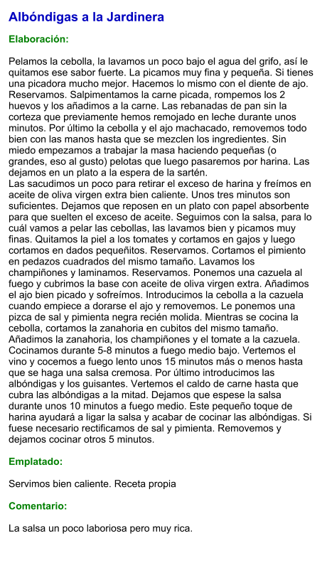 Albóndigas a la Jardinera  Elaboración:  Pelamos la cebolla, la lavamos un poco bajo el agua del grifo, así le quitamos ese sabor fuerte. La picamos muy fina y pequeña. Si tienes una picadora mucho mejor. Hacemos lo mismo con el diente de ajo. Reservamos. Salpimentamos la carne picada, rompemos los 2 huevos y los añadimos a la carne. Las rebanadas de pan sin la corteza que previamente hemos remojado en leche durante unos minutos. Por último la cebolla y el ajo machacado, removemos todo bien con las manos hasta que se mezclen los ingredientes. Sin miedo empezamos a trabajar la masa haciendo pequeñas (o grandes, eso al gusto) pelotas que luego pasaremos por harina. Las dejamos en un plato a la espera de la sartén. Las sacudimos un poco para retirar el exceso de harina y freímos en aceite de oliva virgen extra bien caliente. Unos tres minutos son suficientes. Dejamos que reposen en un plato con papel absorbente para que suelten el exceso de aceite. Seguimos con la salsa, para lo cuál vamos a pelar las cebollas, las lavamos bien y picamos muy finas. Quitamos la piel a los tomates y cortamos en gajos y luego cortamos en dados pequeñitos. Reservamos. Cortamos el pimiento en pedazos cuadrados del mismo tamaño. Lavamos los champiñones y laminamos. Reservamos. Ponemos una cazuela al fuego y cubrimos la base con aceite de oliva virgen extra. Añadimos el ajo bien picado y sofreímos. Introducimos la cebolla a la cazuela cuando empiece a dorarse el ajo y removemos. Le ponemos una pizca de sal y pimienta negra recién molida. Mientras se cocina la cebolla, cortamos la zanahoria en cubitos del mismo tamaño. Añadimos la zanahoria, los champiñones y el tomate a la cazuela. Cocinamos durante 5-8 minutos a fuego medio bajo. Vertemos el vino y cocemos a fuego lento unos 15 minutos más o menos hasta que se haga una salsa cremosa. Por último introducimos las albóndigas y los guisantes. Vertemos el caldo de carne hasta que cubra las albóndigas a la mitad. Dejamos que espese la salsa durante unos 10 minutos a fuego medio. Este pequeño toque de harina ayudará a ligar la salsa y acabar de cocinar las albóndigas. Si fuese necesario rectificamos de sal y pimienta. Removemos y dejamos cocinar otros 5 minutos.   Emplatado:  Servimos bien caliente. Receta propia  Comentario:  La salsa un poco laboriosa pero muy rica.