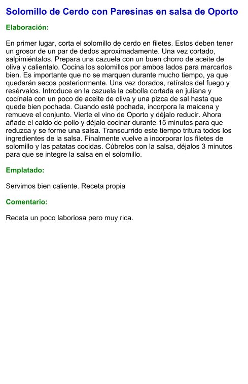 Solomillo de Cerdo con Paresinas en salsa de Oporto  Elaboración:  En primer lugar, corta el solomillo de cerdo en filetes. Estos deben tener un grosor de un par de dedos aproximadamente. Una vez cortado, salpimiéntalos. Prepara una cazuela con un buen chorro de aceite de oliva y calientalo. Cocina los solomillos por ambos lados para marcarlos bien. Es importante que no se marquen durante mucho tiempo, ya que quedarán secos posteriormente. Una vez dorados, retíralos del fuego y resérvalos. Introduce en la cazuela la cebolla cortada en juliana y cocínala con un poco de aceite de oliva y una pizca de sal hasta que quede bien pochada. Cuando esté pochada, incorpora la maicena y remueve el conjunto. Vierte el vino de Oporto y déjalo reducir. Ahora añade el caldo de pollo y déjalo cocinar durante 15 minutos para que reduzca y se forme una salsa. Transcurrido este tiempo tritura todos los ingredientes de la salsa. Finalmente vuelve a incorporar los filetes de solomillo y las patatas cocidas. Cúbrelos con la salsa, déjalos 3 minutos para que se integre la salsa en el solomillo.   Emplatado:  Servimos bien caliente. Receta propia  Comentario:  Receta un poco laboriosa pero muy rica.