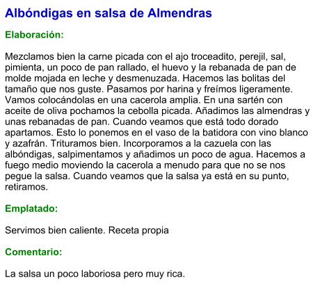 Albóndigas en salsa de Almendras  Elaboración:  Mezclamos bien la carne picada con el ajo troceadito, perejil, sal, pimienta, un poco de pan rallado, el huevo y la rebanada de pan de molde mojada en leche y desmenuzada. Hacemos las bolitas del tamaño que nos guste. Pasamos por harina y freímos ligeramente. Vamos colocándolas en una cacerola amplia. En una sartén con aceite de oliva pochamos la cebolla picada. Añadimos las almendras y unas rebanadas de pan. Cuando veamos que está todo dorado apartamos. Esto lo ponemos en el vaso de la batidora con vino blanco y azafrán. Trituramos bien. Incorporamos a la cazuela con las albóndigas, salpimentamos y añadimos un poco de agua. Hacemos a fuego medio moviendo la cacerola a menudo para que no se nos pegue la salsa. Cuando veamos que la salsa ya está en su punto, retiramos.  Emplatado:  Servimos bien caliente. Receta propia  Comentario:  La salsa un poco laboriosa pero muy rica.