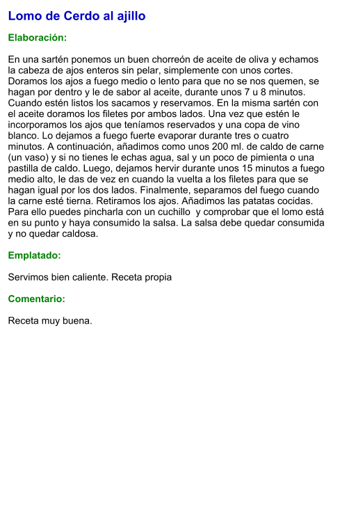 Lomo de Cerdo al ajillo  Elaboración:  En una sartén ponemos un buen chorreón de aceite de oliva y echamos la cabeza de ajos enteros sin pelar, simplemente con unos cortes. Doramos los ajos a fuego medio o lento para que no se nos quemen, se hagan por dentro y le de sabor al aceite, durante unos 7 u 8 minutos. Cuando estén listos los sacamos y reservamos. En la misma sartén con el aceite doramos los filetes por ambos lados. Una vez que estén le incorporamos los ajos que teníamos reservados y una copa de vino blanco. Lo dejamos a fuego fuerte evaporar durante tres o cuatro minutos. A continuación, añadimos como unos 200 ml. de caldo de carne (un vaso) y si no tienes le echas agua, sal y un poco de pimienta o una pastilla de caldo. Luego, dejamos hervir durante unos 15 minutos a fuego medio alto, le das de vez en cuando la vuelta a los filetes para que se hagan igual por los dos lados. Finalmente, separamos del fuego cuando la carne esté tierna. Retiramos los ajos. Añadimos las patatas cocidas. Para ello puedes pincharla con un cuchillo  y comprobar que el lomo está en su punto y haya consumido la salsa. La salsa debe quedar consumida y no quedar caldosa.  Emplatado:  Servimos bien caliente. Receta propia  Comentario:  Receta muy buena.