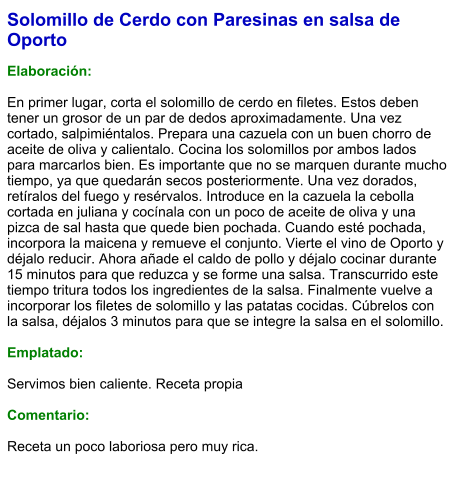 Solomillo de Cerdo con Paresinas en salsa de Oporto  Elaboración:  En primer lugar, corta el solomillo de cerdo en filetes. Estos deben tener un grosor de un par de dedos aproximadamente. Una vez cortado, salpimiéntalos. Prepara una cazuela con un buen chorro de aceite de oliva y calientalo. Cocina los solomillos por ambos lados para marcarlos bien. Es importante que no se marquen durante mucho tiempo, ya que quedarán secos posteriormente. Una vez dorados, retíralos del fuego y resérvalos. Introduce en la cazuela la cebolla cortada en juliana y cocínala con un poco de aceite de oliva y una pizca de sal hasta que quede bien pochada. Cuando esté pochada, incorpora la maicena y remueve el conjunto. Vierte el vino de Oporto y déjalo reducir. Ahora añade el caldo de pollo y déjalo cocinar durante 15 minutos para que reduzca y se forme una salsa. Transcurrido este tiempo tritura todos los ingredientes de la salsa. Finalmente vuelve a incorporar los filetes de solomillo y las patatas cocidas. Cúbrelos con la salsa, déjalos 3 minutos para que se integre la salsa en el solomillo.   Emplatado:  Servimos bien caliente. Receta propia  Comentario:  Receta un poco laboriosa pero muy rica.