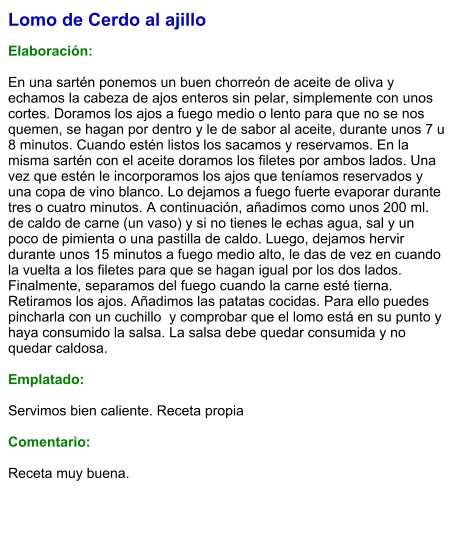 Lomo de Cerdo al ajillo  Elaboración:  En una sartén ponemos un buen chorreón de aceite de oliva y echamos la cabeza de ajos enteros sin pelar, simplemente con unos cortes. Doramos los ajos a fuego medio o lento para que no se nos quemen, se hagan por dentro y le de sabor al aceite, durante unos 7 u 8 minutos. Cuando estén listos los sacamos y reservamos. En la misma sartén con el aceite doramos los filetes por ambos lados. Una vez que estén le incorporamos los ajos que teníamos reservados y una copa de vino blanco. Lo dejamos a fuego fuerte evaporar durante tres o cuatro minutos. A continuación, añadimos como unos 200 ml. de caldo de carne (un vaso) y si no tienes le echas agua, sal y un poco de pimienta o una pastilla de caldo. Luego, dejamos hervir durante unos 15 minutos a fuego medio alto, le das de vez en cuando la vuelta a los filetes para que se hagan igual por los dos lados. Finalmente, separamos del fuego cuando la carne esté tierna. Retiramos los ajos. Añadimos las patatas cocidas. Para ello puedes pincharla con un cuchillo  y comprobar que el lomo está en su punto y haya consumido la salsa. La salsa debe quedar consumida y no quedar caldosa.  Emplatado:  Servimos bien caliente. Receta propia  Comentario:  Receta muy buena.