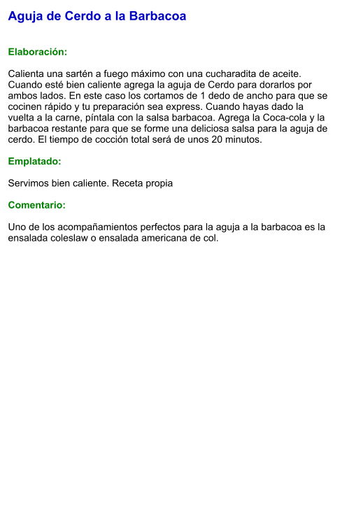 Aguja de Cerdo a la Barbacoa   Elaboración:  Calienta una sartén a fuego máximo con una cucharadita de aceite. Cuando esté bien caliente agrega la aguja de Cerdo para dorarlos por ambos lados. En este caso los cortamos de 1 dedo de ancho para que se cocinen rápido y tu preparación sea express. Cuando hayas dado la vuelta a la carne, píntala con la salsa barbacoa. Agrega la Coca-cola y la barbacoa restante para que se forme una deliciosa salsa para la aguja de cerdo. El tiempo de cocción total será de unos 20 minutos.   Emplatado:  Servimos bien caliente. Receta propia  Comentario:  Uno de los acompañamientos perfectos para la aguja a la barbacoa es la ensalada coleslaw o ensalada americana de col.