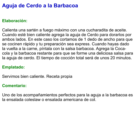 Aguja de Cerdo a la Barbacoa   Elaboración:  Calienta una sartén a fuego máximo con una cucharadita de aceite. Cuando esté bien caliente agrega la aguja de Cerdo para dorarlos por ambos lados. En este caso los cortamos de 1 dedo de ancho para que se cocinen rápido y tu preparación sea express. Cuando hayas dado la vuelta a la carne, píntala con la salsa barbacoa. Agrega la Coca-cola y la barbacoa restante para que se forme una deliciosa salsa para la aguja de cerdo. El tiempo de cocción total será de unos 20 minutos.   Emplatado:  Servimos bien caliente. Receta propia  Comentario:  Uno de los acompañamientos perfectos para la aguja a la barbacoa es la ensalada coleslaw o ensalada americana de col.