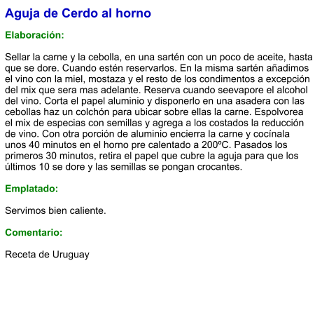 Aguja de Cerdo al horno  Elaboración:  Sellar la carne y la cebolla, en una sartén con un poco de aceite, hasta que se dore. Cuando estén reservarlos. En la misma sartén añadimos el vino con la miel, mostaza y el resto de los condimentos a excepción del mix que sera mas adelante. Reserva cuando seevapore el alcohol del vino. Corta el papel aluminio y disponerlo en una asadera con las cebollas haz un colchón para ubicar sobre ellas la carne. Espolvorea el mix de especias con semillas y agrega a los costados la reducción de vino. Con otra porción de aluminio encierra la carne y cocínala unos 40 minutos en el horno pre calentado a 200ºC. Pasados los primeros 30 minutos, retira el papel que cubre la aguja para que los últimos 10 se dore y las semillas se pongan crocantes.  Emplatado:  Servimos bien caliente.   Comentario:  Receta de Uruguay