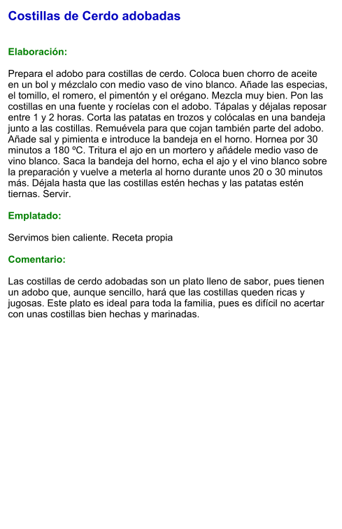 Costillas de Cerdo adobadas   Elaboración:  Prepara el adobo para costillas de cerdo. Coloca buen chorro de aceite en un bol y mézclalo con medio vaso de vino blanco. Añade las especias, el tomillo, el romero, el pimentón y el orégano. Mezcla muy bien. Pon las costillas en una fuente y rocíelas con el adobo. Tápalas y déjalas reposar entre 1 y 2 horas. Corta las patatas en trozos y colócalas en una bandeja junto a las costillas. Remuévela para que cojan también parte del adobo. Añade sal y pimienta e introduce la bandeja en el horno. Hornea por 30 minutos a 180 ºC. Tritura el ajo en un mortero y añádele medio vaso de vino blanco. Saca la bandeja del horno, echa el ajo y el vino blanco sobre la preparación y vuelve a meterla al horno durante unos 20 o 30 minutos más. Déjala hasta que las costillas estén hechas y las patatas estén tiernas. Servir.  Emplatado:  Servimos bien caliente. Receta propia  Comentario:  Las costillas de cerdo adobadas son un plato lleno de sabor, pues tienen un adobo que, aunque sencillo, hará que las costillas queden ricas y jugosas. Este plato es ideal para toda la familia, pues es difícil no acertar con unas costillas bien hechas y marinadas.