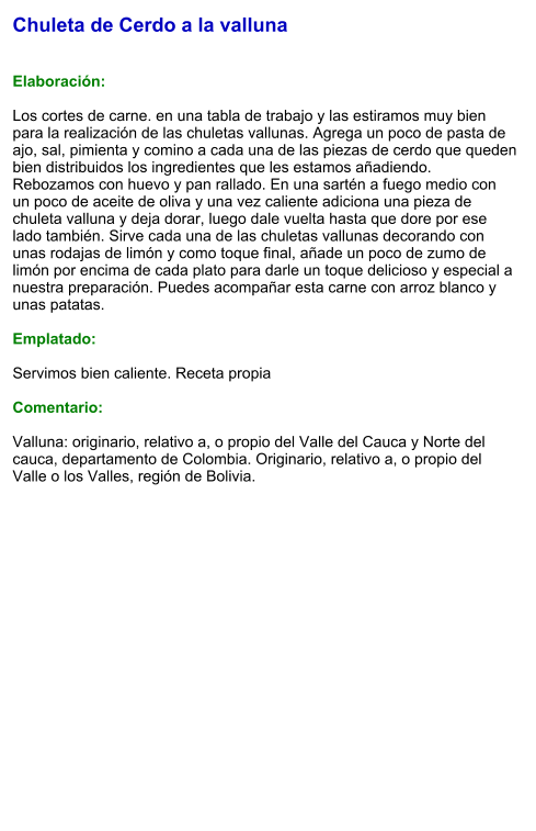 Chuleta de Cerdo a la valluna   Elaboración:  Los cortes de carne. en una tabla de trabajo y las estiramos muy bien para la realización de las chuletas vallunas. Agrega un poco de pasta de ajo, sal, pimienta y comino a cada una de las piezas de cerdo que queden bien distribuidos los ingredientes que les estamos añadiendo. Rebozamos con huevo y pan rallado. En una sartén a fuego medio con un poco de aceite de oliva y una vez caliente adiciona una pieza de chuleta valluna y deja dorar, luego dale vuelta hasta que dore por ese lado también. Sirve cada una de las chuletas vallunas decorando con unas rodajas de limón y como toque final, añade un poco de zumo de limón por encima de cada plato para darle un toque delicioso y especial a nuestra preparación. Puedes acompañar esta carne con arroz blanco y unas patatas.   Emplatado:  Servimos bien caliente. Receta propia  Comentario:  Valluna: originario, relativo a, o propio del Valle del Cauca y Norte del cauca, departamento de Colombia. Originario, relativo a, o propio del Valle o los Valles, región de Bolivia.
