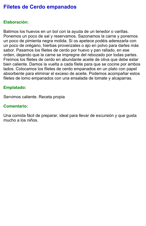 Filetes de Cerdo empanados   Elaboración:  Batimos los huevos en un bol con la ayuda de un tenedor o varillas. Ponemos un poco de sal y reservamos. Sazonamos la carne y ponemos un poco de pimienta negra molida. Si os apetece podéis aderezarla con un poco de orégano, hierbas provenzales o ajo en polvo para darles más sabor. Pasamos los filetes de cerdo por huevo y pan rallado, en ese orden, dejando que la carne se impregne del rebozado por todas partes. Freímos los filetes de cerdo en abundante aceite de oliva que debe estar bien caliente. Damos la vuelta a cada filete para que se cocine por ambos lados. Colocamos los filetes de cerdo empanados en un plato con papel absorbente para eliminar el exceso de aceite. Podemos acompañar estos filetes de lomo empanados con una ensalada de tomate y alcaparras.  Emplatado:  Servimos caliente. Receta propia  Comentario:  Una comida fácil de preparar, ideal para llevar de excursión y que gusta mucho a los niños.