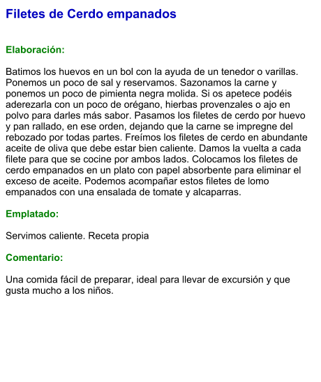 Filetes de Cerdo empanados   Elaboración:  Batimos los huevos en un bol con la ayuda de un tenedor o varillas. Ponemos un poco de sal y reservamos. Sazonamos la carne y ponemos un poco de pimienta negra molida. Si os apetece podéis aderezarla con un poco de orégano, hierbas provenzales o ajo en polvo para darles más sabor. Pasamos los filetes de cerdo por huevo y pan rallado, en ese orden, dejando que la carne se impregne del rebozado por todas partes. Freímos los filetes de cerdo en abundante aceite de oliva que debe estar bien caliente. Damos la vuelta a cada filete para que se cocine por ambos lados. Colocamos los filetes de cerdo empanados en un plato con papel absorbente para eliminar el exceso de aceite. Podemos acompañar estos filetes de lomo empanados con una ensalada de tomate y alcaparras.  Emplatado:  Servimos caliente. Receta propia  Comentario:  Una comida fácil de preparar, ideal para llevar de excursión y que gusta mucho a los niños.