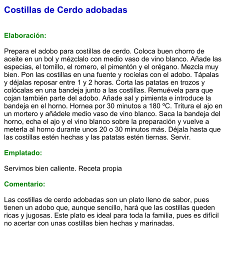 Costillas de Cerdo adobadas   Elaboración:  Prepara el adobo para costillas de cerdo. Coloca buen chorro de aceite en un bol y mézclalo con medio vaso de vino blanco. Añade las especias, el tomillo, el romero, el pimentón y el orégano. Mezcla muy bien. Pon las costillas en una fuente y rocíelas con el adobo. Tápalas y déjalas reposar entre 1 y 2 horas. Corta las patatas en trozos y colócalas en una bandeja junto a las costillas. Remuévela para que cojan también parte del adobo. Añade sal y pimienta e introduce la bandeja en el horno. Hornea por 30 minutos a 180 ºC. Tritura el ajo en un mortero y añádele medio vaso de vino blanco. Saca la bandeja del horno, echa el ajo y el vino blanco sobre la preparación y vuelve a meterla al horno durante unos 20 o 30 minutos más. Déjala hasta que las costillas estén hechas y las patatas estén tiernas. Servir.  Emplatado:  Servimos bien caliente. Receta propia  Comentario:  Las costillas de cerdo adobadas son un plato lleno de sabor, pues tienen un adobo que, aunque sencillo, hará que las costillas queden ricas y jugosas. Este plato es ideal para toda la familia, pues es difícil no acertar con unas costillas bien hechas y marinadas.