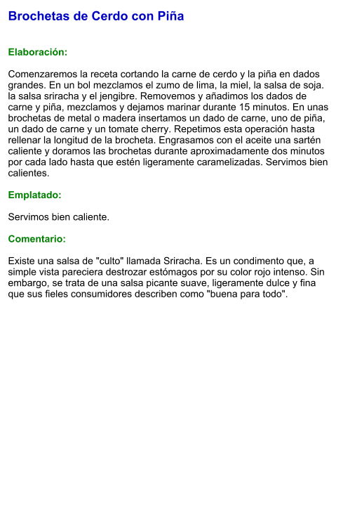 Brochetas de Cerdo con Piña   Elaboración:  Comenzaremos la receta cortando la carne de cerdo y la piña en dados grandes. En un bol mezclamos el zumo de lima, la miel, la salsa de soja. la salsa sriracha y el jengibre. Removemos y añadimos los dados de carne y piña, mezclamos y dejamos marinar durante 15 minutos. En unas brochetas de metal o madera insertamos un dado de carne, uno de piña, un dado de carne y un tomate cherry. Repetimos esta operación hasta rellenar la longitud de la brocheta. Engrasamos con el aceite una sartén caliente y doramos las brochetas durante aproximadamente dos minutos por cada lado hasta que estén ligeramente caramelizadas. Servimos bien calientes.  Emplatado:  Servimos bien caliente.   Comentario:  Existe una salsa de "culto" llamada Sriracha. Es un condimento que, a simple vista pareciera destrozar estómagos por su color rojo intenso. Sin embargo, se trata de una salsa picante suave, ligeramente dulce y fina que sus fieles consumidores describen como "buena para todo".