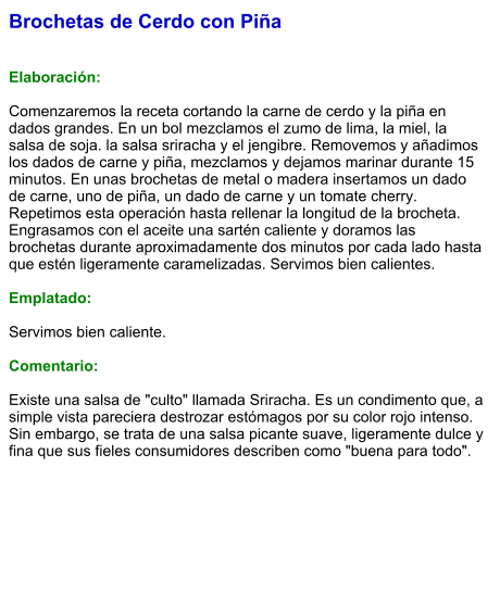 Brochetas de Cerdo con Piña   Elaboración:  Comenzaremos la receta cortando la carne de cerdo y la piña en dados grandes. En un bol mezclamos el zumo de lima, la miel, la salsa de soja. la salsa sriracha y el jengibre. Removemos y añadimos los dados de carne y piña, mezclamos y dejamos marinar durante 15 minutos. En unas brochetas de metal o madera insertamos un dado de carne, uno de piña, un dado de carne y un tomate cherry. Repetimos esta operación hasta rellenar la longitud de la brocheta. Engrasamos con el aceite una sartén caliente y doramos las brochetas durante aproximadamente dos minutos por cada lado hasta que estén ligeramente caramelizadas. Servimos bien calientes.  Emplatado:  Servimos bien caliente.   Comentario:  Existe una salsa de "culto" llamada Sriracha. Es un condimento que, a simple vista pareciera destrozar estómagos por su color rojo intenso. Sin embargo, se trata de una salsa picante suave, ligeramente dulce y fina que sus fieles consumidores describen como "buena para todo".