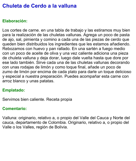 Chuleta de Cerdo a la valluna   Elaboración:  Los cortes de carne. en una tabla de trabajo y las estiramos muy bien para la realización de las chuletas vallunas. Agrega un poco de pasta de ajo, sal, pimienta y comino a cada una de las piezas de cerdo que queden bien distribuidos los ingredientes que les estamos añadiendo. Rebozamos con huevo y pan rallado. En una sartén a fuego medio con un poco de aceite de oliva y una vez caliente adiciona una pieza de chuleta valluna y deja dorar, luego dale vuelta hasta que dore por ese lado también. Sirve cada una de las chuletas vallunas decorando con unas rodajas de limón y como toque final, añade un poco de zumo de limón por encima de cada plato para darle un toque delicioso y especial a nuestra preparación. Puedes acompañar esta carne con arroz blanco y unas patatas.   Emplatado:  Servimos bien caliente. Receta propia  Comentario:  Valluna: originario, relativo a, o propio del Valle del Cauca y Norte del cauca, departamento de Colombia. Originario, relativo a, o propio del Valle o los Valles, región de Bolivia.