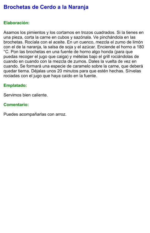 Brochetas de Cerdo a la Naranja   Elaboración:  Asamos los pimientos y los cortamos en trozos cuadrados. Si la tienes en una pieza, corta la carne en cubos y sazónala. Ve pinchándola en las brochetas. Rocíala con el aceite. En un cuenco, mezcla el zumo de limón con el de la naranja, la salsa de soja y el azúcar. Enciende el horno a 180 °C. Pon las brochetas en una fuente de horno algo honda (para que puedas recoger el jugo que caiga) y mételas bajo el grill rociándolas de cuando en cuando con la mezcla de zumos. Dales la vuelta de vez en cuando. Se formará una especie de caramelo sobre la carne, que deberá quedar tierna. Déjalas unos 20 minutos para que estén hechas. Sírvelas rociadas con el jugo que haya caído en la fuente.   Emplatado:  Servimos bien caliente.   Comentario:  Puedes acompañarlas con arroz.