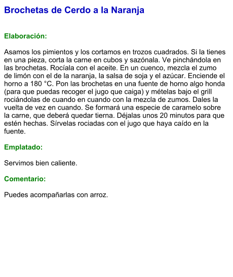 Brochetas de Cerdo a la Naranja   Elaboración:  Asamos los pimientos y los cortamos en trozos cuadrados. Si la tienes en una pieza, corta la carne en cubos y sazónala. Ve pinchándola en las brochetas. Rocíala con el aceite. En un cuenco, mezcla el zumo de limón con el de la naranja, la salsa de soja y el azúcar. Enciende el horno a 180 °C. Pon las brochetas en una fuente de horno algo honda (para que puedas recoger el jugo que caiga) y mételas bajo el grill rociándolas de cuando en cuando con la mezcla de zumos. Dales la vuelta de vez en cuando. Se formará una especie de caramelo sobre la carne, que deberá quedar tierna. Déjalas unos 20 minutos para que estén hechas. Sírvelas rociadas con el jugo que haya caído en la fuente.   Emplatado:  Servimos bien caliente.   Comentario:  Puedes acompañarlas con arroz.