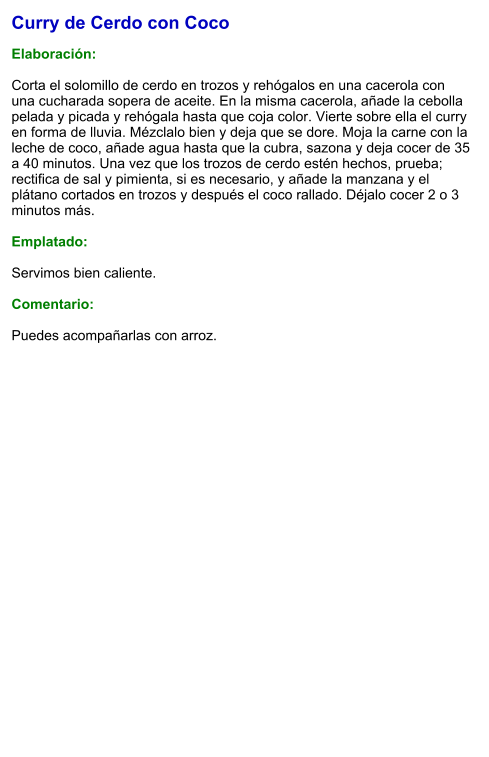 Curry de Cerdo con Coco  Elaboración:  Corta el solomillo de cerdo en trozos y rehógalos en una cacerola con una cucharada sopera de aceite. En la misma cacerola, añade la cebolla pelada y picada y rehógala hasta que coja color. Vierte sobre ella el curry en forma de lluvia. Mézclalo bien y deja que se dore. Moja la carne con la leche de coco, añade agua hasta que la cubra, sazona y deja cocer de 35 a 40 minutos. Una vez que los trozos de cerdo estén hechos, prueba; rectifica de sal y pimienta, si es necesario, y añade la manzana y el plátano cortados en trozos y después el coco rallado. Déjalo cocer 2 o 3 minutos más.  Emplatado:  Servimos bien caliente.   Comentario:  Puedes acompañarlas con arroz.