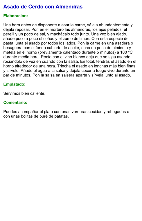 Asado de Cerdo con Almendras  Elaboración:  Una hora antes de disponerte a asar la carne, sálala abundantemente y déjala reposar. Pon en el mortero las almendras, los ajos pelados, el perejil y un poco de sal, y machácalo todo junto. Una vez bien ajado, añade poco a poco el coñac y el zumo de limón. Con esta especie de pasta, unta el asado por todos los lados. Pon la carne en una asadera o besuguera con el fondo cubierto de aceite, echa un poco de pimienta y métela en el horno (previamente calentado durante 5 minutos) a 180 °C durante media hora. Rocía con el vino blanco deja que se siga asando, rociándolo de vez en cuando con la salsa. En total, tendrás el asado en el horno alrededor de una hora. Trincha el asado en lonchas más bien finas y sírvelo. Añade el agua a la salsa y déjala cocer a fuego vivo durante un par de minutos. Pon la salsa en salsera aparte y sírvela junto al asado.  Emplatado:  Servimos bien caliente.   Comentario:  Puedes acompañar el plato con unas verduras cocidas y rehogadas o con unas bolitas de puré de patatas.