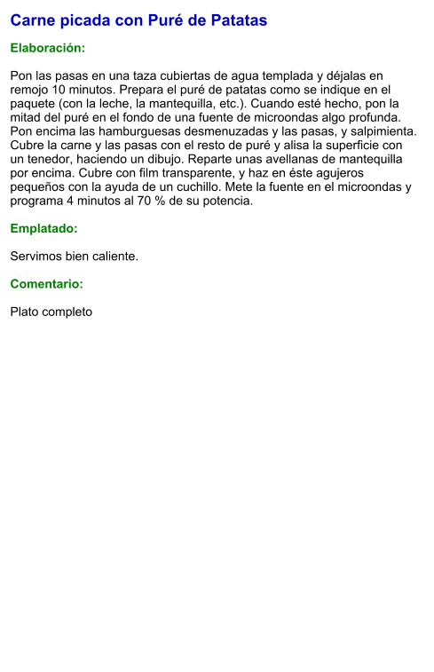 Carne picada con Puré de Patatas  Elaboración:  Pon las pasas en una taza cubiertas de agua templada y déjalas en remojo 10 minutos. Prepara el puré de patatas como se indique en el paquete (con la leche, la mantequilla, etc.). Cuando esté hecho, pon la mitad del puré en el fondo de una fuente de microondas algo profunda. Pon encima las hamburguesas desmenuzadas y las pasas, y salpimienta. Cubre la carne y las pasas con el resto de puré y alisa la superficie con un tenedor, haciendo un dibujo. Reparte unas avellanas de mantequilla por encima. Cubre con film transparente, y haz en éste agujeros pequeños con la ayuda de un cuchillo. Mete la fuente en el microondas y programa 4 minutos al 70 % de su potencia.   Emplatado:  Servimos bien caliente.   Comentario:  Plato completo