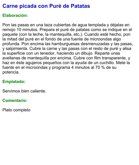 Carne picada con Puré de Patatas  Elaboración:  Pon las pasas en una taza cubiertas de agua templada y déjalas en remojo 10 minutos. Prepara el puré de patatas como se indique en el paquete (con la leche, la mantequilla, etc.). Cuando esté hecho, pon la mitad del puré en el fondo de una fuente de microondas algo profunda. Pon encima las hamburguesas desmenuzadas y las pasas, y salpimienta. Cubre la carne y las pasas con el resto de puré y alisa la superficie con un tenedor, haciendo un dibujo. Reparte unas avellanas de mantequilla por encima. Cubre con film transparente, y haz en éste agujeros pequeños con la ayuda de un cuchillo. Mete la fuente en el microondas y programa 4 minutos al 70 % de su potencia.   Emplatado:  Servimos bien caliente.   Comentario:  Plato completo