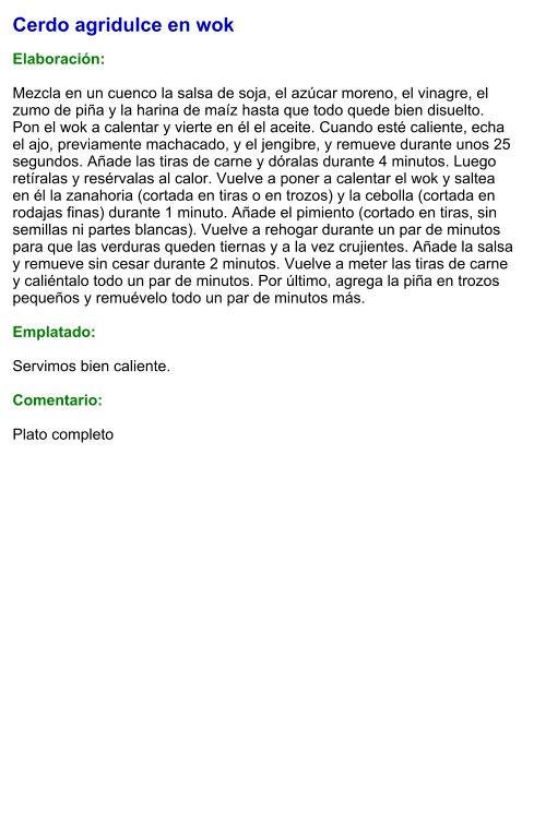 Cerdo agridulce en wok  Elaboración:  Mezcla en un cuenco la salsa de soja, el azúcar moreno, el vinagre, el zumo de piña y la harina de maíz hasta que todo quede bien disuelto. Pon el wok a calentar y vierte en él el aceite. Cuando esté caliente, echa el ajo, previamente machacado, y el jengibre, y remueve durante unos 25 segundos. Añade las tiras de carne y dóralas durante 4 minutos. Luego retíralas y resérvalas al calor. Vuelve a poner a calentar el wok y saltea en él la zanahoria (cortada en tiras o en trozos) y la cebolla (cortada en rodajas finas) durante 1 minuto. Añade el pimiento (cortado en tiras, sin semillas ni partes blancas). Vuelve a rehogar durante un par de minutos para que las verduras queden tiernas y a la vez crujientes. Añade la salsa y remueve sin cesar durante 2 minutos. Vuelve a meter las tiras de carne y caliéntalo todo un par de minutos. Por último, agrega la piña en trozos pequeños y remuévelo todo un par de minutos más.   Emplatado:  Servimos bien caliente.   Comentario:  Plato completo