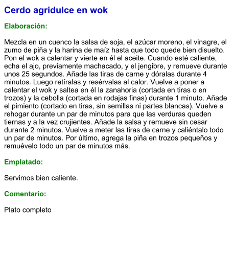 Cerdo agridulce en wok  Elaboración:  Mezcla en un cuenco la salsa de soja, el azúcar moreno, el vinagre, el zumo de piña y la harina de maíz hasta que todo quede bien disuelto. Pon el wok a calentar y vierte en él el aceite. Cuando esté caliente, echa el ajo, previamente machacado, y el jengibre, y remueve durante unos 25 segundos. Añade las tiras de carne y dóralas durante 4 minutos. Luego retíralas y resérvalas al calor. Vuelve a poner a calentar el wok y saltea en él la zanahoria (cortada en tiras o en trozos) y la cebolla (cortada en rodajas finas) durante 1 minuto. Añade el pimiento (cortado en tiras, sin semillas ni partes blancas). Vuelve a rehogar durante un par de minutos para que las verduras queden tiernas y a la vez crujientes. Añade la salsa y remueve sin cesar durante 2 minutos. Vuelve a meter las tiras de carne y caliéntalo todo un par de minutos. Por último, agrega la piña en trozos pequeños y remuévelo todo un par de minutos más.   Emplatado:  Servimos bien caliente.   Comentario:  Plato completo