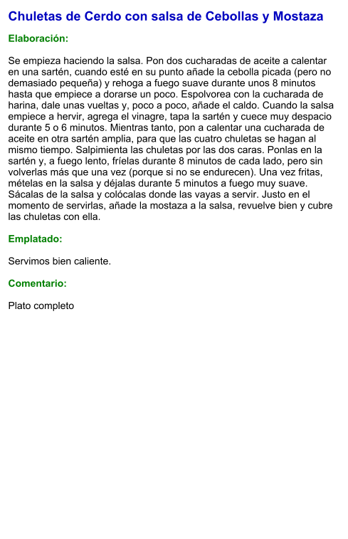 Chuletas de Cerdo con salsa de Cebollas y Mostaza  Elaboración:  Se empieza haciendo la salsa. Pon dos cucharadas de aceite a calentar en una sartén, cuando esté en su punto añade la cebolla picada (pero no demasiado pequeña) y rehoga a fuego suave durante unos 8 minutos hasta que empiece a dorarse un poco. Espolvorea con la cucharada de harina, dale unas vueltas y, poco a poco, añade el caldo. Cuando la salsa empiece a hervir, agrega el vinagre, tapa la sartén y cuece muy despacio durante 5 o 6 minutos. Mientras tanto, pon a calentar una cucharada de aceite en otra sartén amplia, para que las cuatro chuletas se hagan al mismo tiempo. Salpimienta las chuletas por las dos caras. Ponlas en la sartén y, a fuego lento, fríelas durante 8 minutos de cada lado, pero sin volverlas más que una vez (porque si no se endurecen). Una vez fritas, mételas en la salsa y déjalas durante 5 minutos a fuego muy suave. Sácalas de la salsa y colócalas donde las vayas a servir. Justo en el momento de servirlas, añade la mostaza a la salsa, revuelve bien y cubre las chuletas con ella.  Emplatado:  Servimos bien caliente.   Comentario:  Plato completo