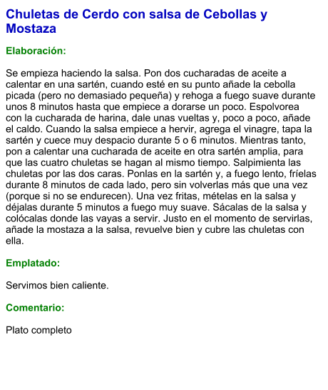 Chuletas de Cerdo con salsa de Cebollas y Mostaza  Elaboración:  Se empieza haciendo la salsa. Pon dos cucharadas de aceite a calentar en una sartén, cuando esté en su punto añade la cebolla picada (pero no demasiado pequeña) y rehoga a fuego suave durante unos 8 minutos hasta que empiece a dorarse un poco. Espolvorea con la cucharada de harina, dale unas vueltas y, poco a poco, añade el caldo. Cuando la salsa empiece a hervir, agrega el vinagre, tapa la sartén y cuece muy despacio durante 5 o 6 minutos. Mientras tanto, pon a calentar una cucharada de aceite en otra sartén amplia, para que las cuatro chuletas se hagan al mismo tiempo. Salpimienta las chuletas por las dos caras. Ponlas en la sartén y, a fuego lento, fríelas durante 8 minutos de cada lado, pero sin volverlas más que una vez (porque si no se endurecen). Una vez fritas, mételas en la salsa y déjalas durante 5 minutos a fuego muy suave. Sácalas de la salsa y colócalas donde las vayas a servir. Justo en el momento de servirlas, añade la mostaza a la salsa, revuelve bien y cubre las chuletas con ella.  Emplatado:  Servimos bien caliente.   Comentario:  Plato completo