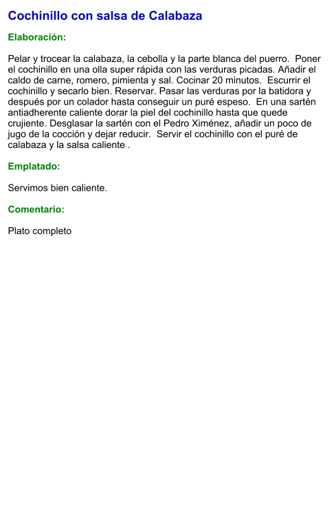 Cochinillo con salsa de Calabaza  Elaboración:  Pelar y trocear la calabaza, la cebolla y la parte blanca del puerro.  Poner el cochinillo en una olla super rápida con las verduras picadas. Añadir el caldo de carne, romero, pimienta y sal. Cocinar 20 minutos.  Escurrir el cochinillo y secarlo bien. Reservar. Pasar las verduras por la batidora y después por un colador hasta conseguir un puré espeso.  En una sartén antiadherente caliente dorar la piel del cochinillo hasta que quede crujiente. Desglasar la sartén con el Pedro Ximénez, añadir un poco de jugo de la cocción y dejar reducir.  Servir el cochinillo con el puré de calabaza y la salsa caliente .  Emplatado:  Servimos bien caliente.   Comentario:  Plato completo