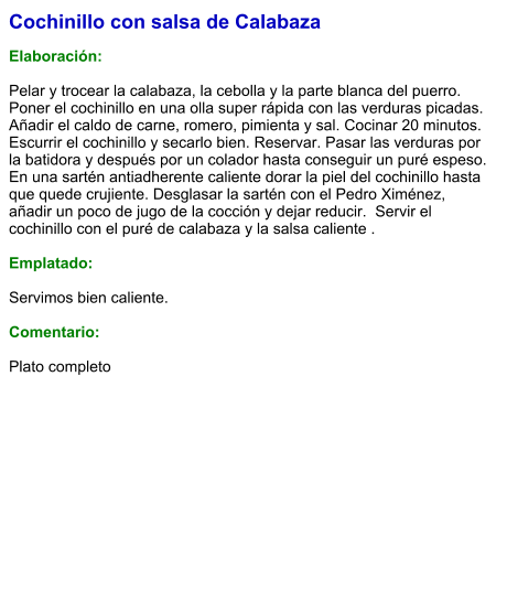 Cochinillo con salsa de Calabaza  Elaboración:  Pelar y trocear la calabaza, la cebolla y la parte blanca del puerro.  Poner el cochinillo en una olla super rápida con las verduras picadas. Añadir el caldo de carne, romero, pimienta y sal. Cocinar 20 minutos.  Escurrir el cochinillo y secarlo bien. Reservar. Pasar las verduras por la batidora y después por un colador hasta conseguir un puré espeso.  En una sartén antiadherente caliente dorar la piel del cochinillo hasta que quede crujiente. Desglasar la sartén con el Pedro Ximénez, añadir un poco de jugo de la cocción y dejar reducir.  Servir el cochinillo con el puré de calabaza y la salsa caliente .  Emplatado:  Servimos bien caliente.   Comentario:  Plato completo