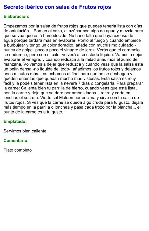 Secreto ibérico con salsa de Frutos rojos  Elaboración:  Empezamos por la salsa de frutos rojos que puedes tenerla lista con días de antelación... Pon en el cazo, el azúcar con algo de agua y mezcla para que se vea que está humedecido. No hace falta que haya exceso de agua porque tardará más en evaporar. Ponlo al fuego y cuando empiece a burbujear y tengo un color doradito, añade con muchísimo cuidado -nunca de golpe- poco a poco el vinagre de jerez. Verás que el caramelo se endurece, pero con el calor volverá a su estado líquido. Vamos a dejar evaporar el vinagre, y cuando reduzca a la mitad añadimos el zumo de manzana. Volvemos a dejar que reduzca y cuando veas que la salsa está un pelín densa -no líquida del todo-, añadimos los frutos rojos y dejamos unos minutos más. Los echamos al final para que no se deshagan y queden enteritas que quedan mucho más vistosas. Esta salsa es muy fácil y la podéis tener lista en la nevera 7 días o congelarla. Para preparar la carne: Calienta bien tu parrilla de hierro, cuando veas que está lista, pon la carne y deja que se dore por ambos lados... retira y corta en lonchas el secreto. Vierte sal Maldon por encima y sirve con tu salsa de frutos rojos. Si ves que la carne se queda algo cruda para tu gusto, déjala más tiempo en la parrilla o lonchea y pasa cada trozo por la plancha... el punto de la carne es a tu gusto.  Emplatado:  Servimos bien caliente.   Comentario:  Plato completo