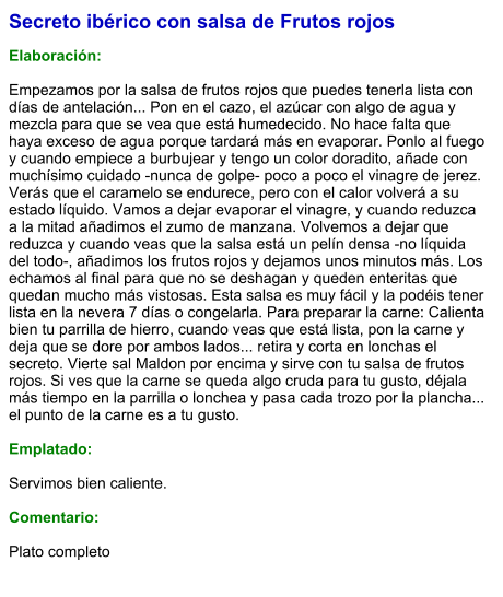 Secreto ibérico con salsa de Frutos rojos  Elaboración:  Empezamos por la salsa de frutos rojos que puedes tenerla lista con días de antelación... Pon en el cazo, el azúcar con algo de agua y mezcla para que se vea que está humedecido. No hace falta que haya exceso de agua porque tardará más en evaporar. Ponlo al fuego y cuando empiece a burbujear y tengo un color doradito, añade con muchísimo cuidado -nunca de golpe- poco a poco el vinagre de jerez. Verás que el caramelo se endurece, pero con el calor volverá a su estado líquido. Vamos a dejar evaporar el vinagre, y cuando reduzca a la mitad añadimos el zumo de manzana. Volvemos a dejar que reduzca y cuando veas que la salsa está un pelín densa -no líquida del todo-, añadimos los frutos rojos y dejamos unos minutos más. Los echamos al final para que no se deshagan y queden enteritas que quedan mucho más vistosas. Esta salsa es muy fácil y la podéis tener lista en la nevera 7 días o congelarla. Para preparar la carne: Calienta bien tu parrilla de hierro, cuando veas que está lista, pon la carne y deja que se dore por ambos lados... retira y corta en lonchas el secreto. Vierte sal Maldon por encima y sirve con tu salsa de frutos rojos. Si ves que la carne se queda algo cruda para tu gusto, déjala más tiempo en la parrilla o lonchea y pasa cada trozo por la plancha... el punto de la carne es a tu gusto.  Emplatado:  Servimos bien caliente.   Comentario:  Plato completo