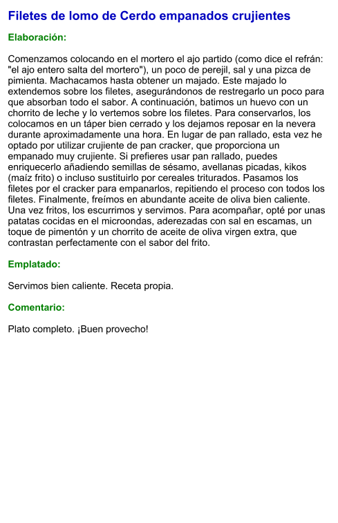 Filetes de lomo de Cerdo empanados crujientes  Elaboración:  Comenzamos colocando en el mortero el ajo partido (como dice el refrán: "el ajo entero salta del mortero"), un poco de perejil, sal y una pizca de pimienta. Machacamos hasta obtener un majado. Este majado lo extendemos sobre los filetes, asegurándonos de restregarlo un poco para que absorban todo el sabor. A continuación, batimos un huevo con un chorrito de leche y lo vertemos sobre los filetes. Para conservarlos, los colocamos en un táper bien cerrado y los dejamos reposar en la nevera durante aproximadamente una hora. En lugar de pan rallado, esta vez he optado por utilizar crujiente de pan cracker, que proporciona un empanado muy crujiente. Si prefieres usar pan rallado, puedes enriquecerlo añadiendo semillas de sésamo, avellanas picadas, kikos (maíz frito) o incluso sustituirlo por cereales triturados. Pasamos los filetes por el cracker para empanarlos, repitiendo el proceso con todos los filetes. Finalmente, freímos en abundante aceite de oliva bien caliente. Una vez fritos, los escurrimos y servimos. Para acompañar, opté por unas patatas cocidas en el microondas, aderezadas con sal en escamas, un toque de pimentón y un chorrito de aceite de oliva virgen extra, que contrastan perfectamente con el sabor del frito.   Emplatado:  Servimos bien caliente. Receta propia.  Comentario:  Plato completo. ¡Buen provecho!